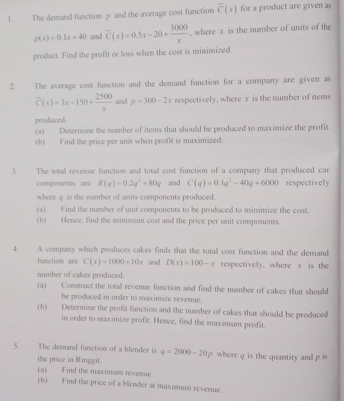 The demand function p and the average cost function overline C(x) for a product are given as
p(x)=0.1x+40 and overline C(x)=0.5x-20+ 3000/x  , where x is the number of units of the 
product. Find the profit or loss when the cost is minimized. 
2. The average cost function and the demand function for a company are given as
overline C(x)=3x-150+ 2500/x  and p=300-2x respectively, where x is the number of items 
produced. 
(a) Determine the number of items that should be produced to maximize the profit. 
(b) Find the price per unit when profit is maximized. 
3. The total revenue function and total cost function of a company that produced car 
components are R(q)=0.2q^2+80q and C(q)=0.1q^2-40q+6000 respectively 
where q is the number of units components produced. 
(a) Find the number of unit components to be produced to minimize the cost. 
(b) Hence, find the minimum cost and the price per unit components. 
4. A company which produces cakes finds that the total cost function and the demand 
function are C(x)=1000+10x and D(x)=100-x respectively, where x is the 
number of cakes produced. 
(a) Construct the total revenue function and find the number of cakes that should 
be produced in order to maximize revenue. 
(b) Determine the profit function and the number of cakes that should be produced 
in order to maximize profit. Hence, find the maximum profit. 
5. The demand function of a blender is q=2000-20p where q is the quantity and p is 
the price in Ringgit. 
(a) Find the maximum revenue. 
(b) Find the price of a blender at maximum revenue.