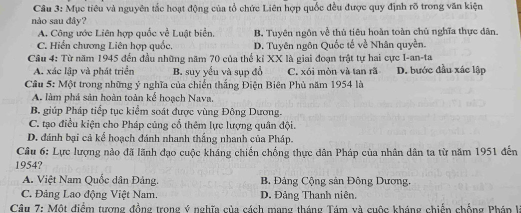 Mục tiêu và nguyên tắc hoạt động của tổ chức Liên hợp quốc đều được quy định rõ trong văn kiện
nào sau đây?
A. Công ước Liên hợp quốc về Luật biển. B. Tuyên ngôn về thủ tiêu hoàn toàn chủ nghĩa thực dân.
C. Hiến chương Liên hợp quốc. D. Tuyên ngôn Quốc tế về Nhân quyền.
Câu 4: Từ năm 1945 đến đầu những năm 70 của thế ki XX là giai đoạn trật tự hai cực I-an-ta
A. xác lập và phát triển B. suy yếu và sụp đổ C. xói mòn và tan rã D. bước đầu xác lập
Câu 5: Một trong những ý nghĩa của chiến thắng Điện Biên Phủ năm 1954 là
A. làm phá sản hoàn toàn kế hoạch Nava.
B. giúp Pháp tiếp tục kiểm soát được vùng Đông Dương.
C. tạo điều kiện cho Pháp củng cố thêm lực lượng quân đội.
D. đánh bại cả kế hoạch đánh nhanh thắng nhanh của Pháp.
Câu 6: Lực lượng nào đã lãnh đạo cuộc kháng chiến chống thực dân Pháp của nhân dân ta từ năm 1951 đến
1954?
A. Việt Nam Quốc dân Đảng. B. Đảng Cộng sản Đông Dương.
C. Đảng Lao động Việt Nam. D. Đảng Thanh niên.
Câu 7: Một điểm tương đồng trong ý nghĩa của cách mang tháng Tám và cuộc kháng chiến chống Pháp l