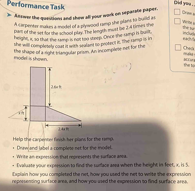 Did you . .
Performance Task
Draw a
Answer the questions and show all your work on separate paper.
A carpenter makes a model of a plywood ramp she plans to build as
Write a
part of the set for the school play. The length must be 2.4 times the
the sur
height, x, so that the ramp is not too steep. Once the ramp is built,
include
she will completely coat it with sealant to protect it. The ramp is in
each fa
the shape of a right triangular prism. An incomplete net for the
Check
make 
model is shown.
accura
the to
Help the carpenter finish her plans for the ramp.
Draw and label a complete net for the model.
Write an expression that represents the surface area.
Evaluate your expression to find the surface area when the height in feet, x, is 5.
Explain how you completed the net, how you used the net to write the expression
representing surface area, and how you used the expression to find surface area.