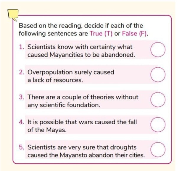 Based on the reading, decide if each of the 
following sentences are True (T) or False (F). 
1. Scientists know with certainty what 
caused Mayancities to be abandoned. 
2. Overpopulation surely caused 
a lack of resources. 
3. There are a couple of theories without 
any scientific foundation. 
4. It is possible that wars caused the fall 
of the Mayas. 
5. Scientists are very sure that droughts 
caused the Mayansto abandon their cities.