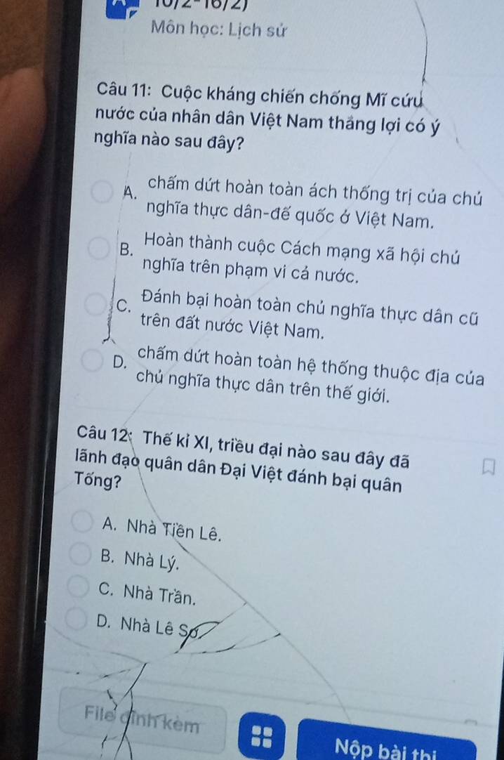 10/2-16/2)
Môn học: Lịch sử
Câu 11: Cuộc kháng chiến chống Mĩ cứu
nước của nhân dân Việt Nam thắng lợi có ý
nghĩa nào sau đây?
A. chấm dứt hoàn toàn ách thống trị của chú
nghĩa thực dân-đế quốc ở Việt Nam.
B. Hoàn thành cuộc Cách mạng xã hội chú
nghĩa trên phạm vi cả nước.
C. Đánh bại hoàn toàn chủ nghĩa thực dân cũ
trên đất nước Việt Nam.
D. chấm dứt hoàn toàn hệ thống thuộc địa của
chủ nghĩa thực dân trên thế giới.
Câu 12: Thế kỉ XI, triều đại nào sau đây đã
lãnh đạo quân dân Đại Việt đánh bại quân
Tống?
A. Nhà Tiền Lê.
B. Nhà Lý.
C. Nhà Trần.
D. Nhà Lê Sơ
File gỉnh kèm
Nộp bài thị