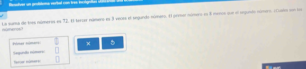 Resolver un problema verbal con tres incógnitas ubluzando 
La suma de tres números es 72. El tercer número es 3 veces el segundo número. El primer número es 8 menos que el segundo número. ¿Cuales son los 
números? 
Primer número: × 5
Segundo número: 
Tercer número: