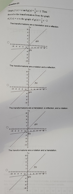 Juestion 21
Graph f(x)=x an d g(x)- 1/9 x-2 Then
describe the transformation from the graph
o f(x)=xtc the graph of g(x)= 1/9 x-2
The transformations are a translatio reflection
The transformations are a rotation and a reflection.
The transformations are a translation, a reflection, and a rotation.
The transformations are a rotation and a translation