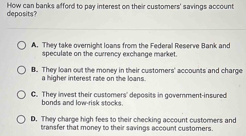 How can banks afford to pay interest on their customers' savings account
deposits?
A. They take overnight loans from the Federal Reserve Bank and
speculate on the currency exchange market.
B. They loan out the money in their customers' accounts and charge
a higher interest rate on the loans.
C. They invest their customers' deposits in government-insured
bonds and low-risk stocks.
D. They charge high fees to their checking account customers and
transfer that money to their savings account customers.