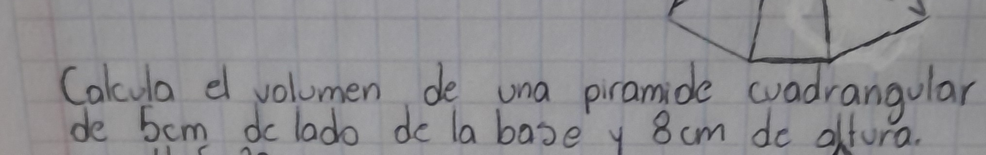 Cakcula e volumen de una piramide cuadrangular 
de 5cm dc lado de labase y 8 cm de alfora.