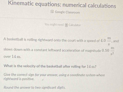 Kinematic equations: numerical calculations 
Google Classroom 
You might need: Calculator 
A basketball is rolling rightward onto the court with a speed of 4.0 m/s  , and 
slows down with a constant leftward acceleration of magnitude 0.50 m/s^2 
over 14 m. 
What is the velocity of the basketball after rolling for 14 m? 
Give the correct sign for your answer, using a coordinate system where 
rightward is positive. 
Round the answer to two significant digits.