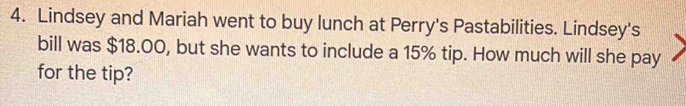 Lindsey and Mariah went to buy lunch at Perry's Pastabilities. Lindsey's 
bill was $18.00, but she wants to include a 15% tip. How much will she pay 
for the tip?