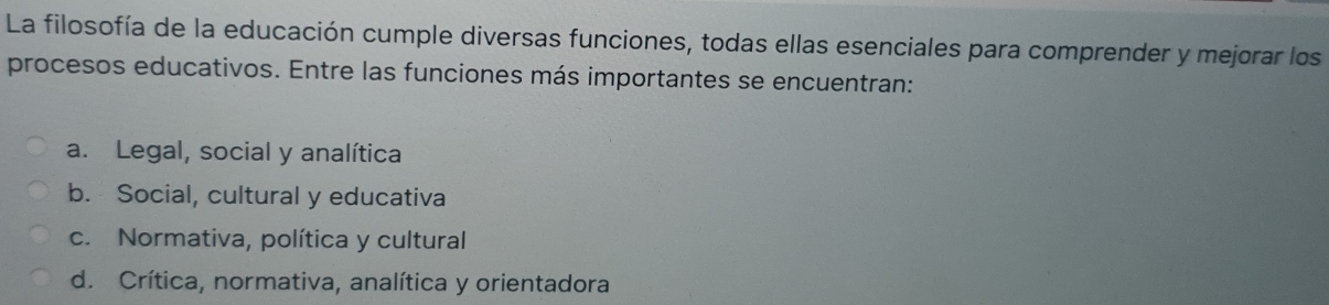 La filosofía de la educación cumple diversas funciones, todas ellas esenciales para comprender y mejorar los
procesos educativos. Entre las funciones más importantes se encuentran:
a. Legal, social y analítica
b. Social, cultural y educativa
c. Normativa, política y cultural
d. Crítica, normativa, analítica y orientadora