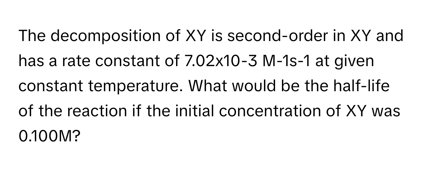 The decomposition of XY is second-order in XY and has a rate constant of 7.02x10-3 ﻿M-1s-1 ﻿at given constant temperature. What would be the half-life of the reaction if the initial concentration of XY was 0.100M?