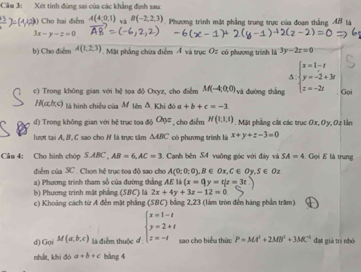 Xét tính đủng sai của các khẳng định sau:
Cho hai điểm A(4,0,1) và B(-2,2,3). Phương trình mặt phầng trung trực của đoạn thẳng AB là
3x-y-z=0
b) Cho điểm A(1,2,3). Mặt phẳng chứa điểm Á và trục Oz có phương trình là 3y-2z=0^(c) Trong không gian với hhat c) tọa độ Oxyz, cho điểm M(-4;0;0) và đường thắng beginarrayl x=1-t y=-2+3t z=-2tendarray. Gọi
H(a,b,c) là hình chiếu của M tên △ Khi đá a+b+c=-3.
d) Trong không gian với hệ trục tọa độ O_9z , cho điểm H(1;1;1). Mặt phẳng cất các trục Ox, Oy, Oz lần
lượt tại A, B, C sao cho H là trực tâm △ ABC có phương trình là x+y+z-3=0
Câu 4: Cho hình chóp SAB C AB=6,AC=3. Cạnh bên SA vuông góc với đảy và SA=4. Gọi E là trung
điểm của SC . Chọn hệ trục toạ độ sao cho A(0;0;0),B∈ Ox,C∈ Oy,S∈ Oz.
a) Phương trình tham số của đường thẳng AE là (x=0,y=t|z=3t
b) Phương trinh mặt phẳng (SBC) là 2x+4y+3z-12=0.
c) Khoảng cách từ A đến mặt phẳng (SBC) bằng 2,23 (làm tròn đến hàng phần trăm).
d) Gọi M(a,b,c) là điểm thuộc đ beginarrayl x=1-t y=2+t z=-tendarray. sao cho biểu thức P=MA^2+2MB^2+3MC^2 đạt giá trị nhỏ
nhất, khi đó a+b+c bằng 4