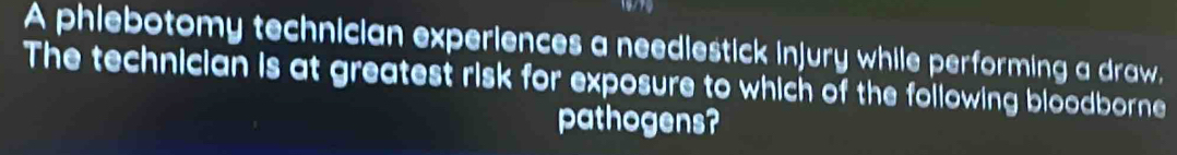 A phiebotomy technician experiences a neediestick injury while performing a draw, 
The technician is at greatest risk for exposure to which of the following bloodborne 
pathogens?