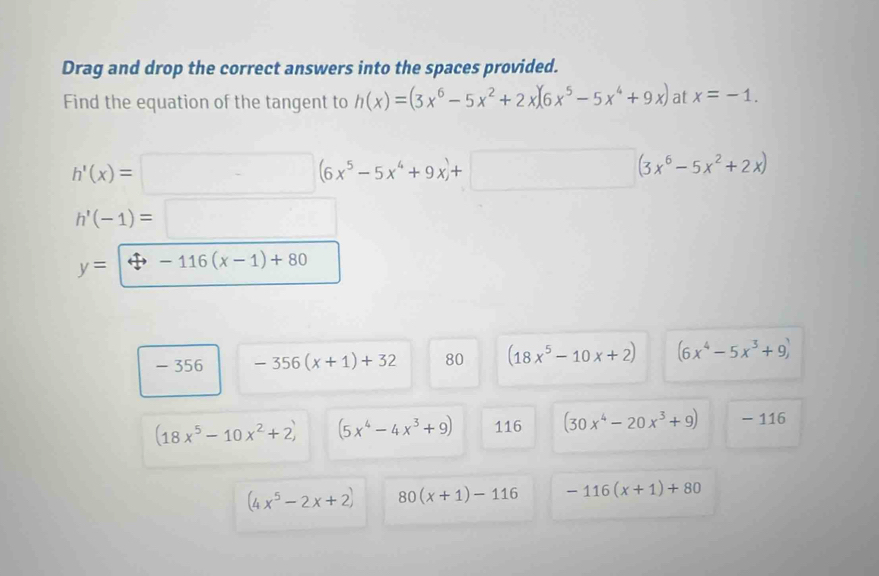 Drag and drop the correct answers into the spaces provided.
Find the equation of the tangent to h(x)=(3x^6-5x^2+2x)(6x^5-5x^4+9x) at x=-1.
h'(x)=□ (6x^5-5x^4+9x)+□ (3x^6-5x^2+2x)
h'(-1)=□
y=-116(x-1)+80
- 356 -356(x+1)+32 80 (18x^5-10x+2) (6x^4-5x^3+9)
(18x^5-10x^2+2) (5x^4-4x^3+9) 116 (30x^4-20x^3+9) - 116
(4x^5-2x+2) 80(x+1)-116 -116(x+1)+80