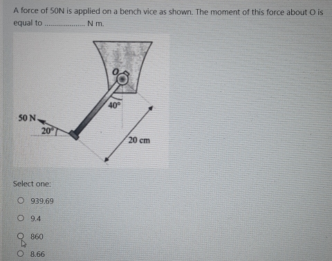 A force of 50N is applied on a bench vice as shown. The moment of this force about O is
equal to_ N m.
Select one:
939.69
9.4
860
8.66