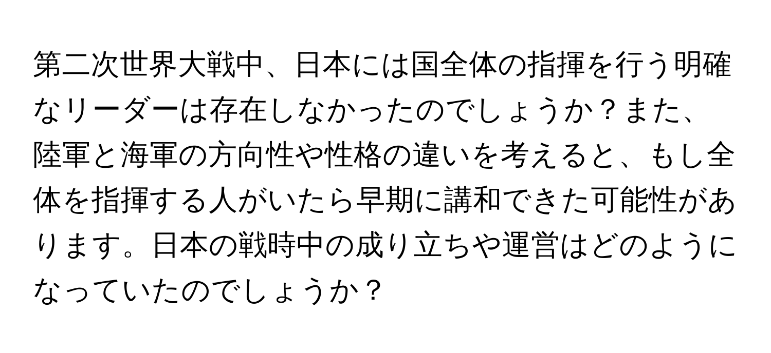 第二次世界大戦中、日本には国全体の指揮を行う明確なリーダーは存在しなかったのでしょうか？また、陸軍と海軍の方向性や性格の違いを考えると、もし全体を指揮する人がいたら早期に講和できた可能性があります。日本の戦時中の成り立ちや運営はどのようになっていたのでしょうか？