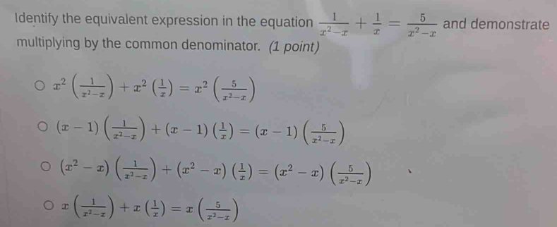 Identify the equivalent expression in the equation  1/x^2-x + 1/x = 5/x^2-x  and demonstrate
multiplying by the common denominator. (1 point)
x^2( 1/x^2-x )+x^2( 1/x )=x^2( 5/x^2-x )
(x-1)( 1/x^2-x )+(x-1)( 1/x )=(x-1)( 5/x^2-x )
(x^2-x)( 1/x^2-x )+(x^2-x)( 1/x )=(x^2-x)( 5/x^2-x )
x( 1/x^2-x )+x( 1/x )=x( 5/x^2-x )