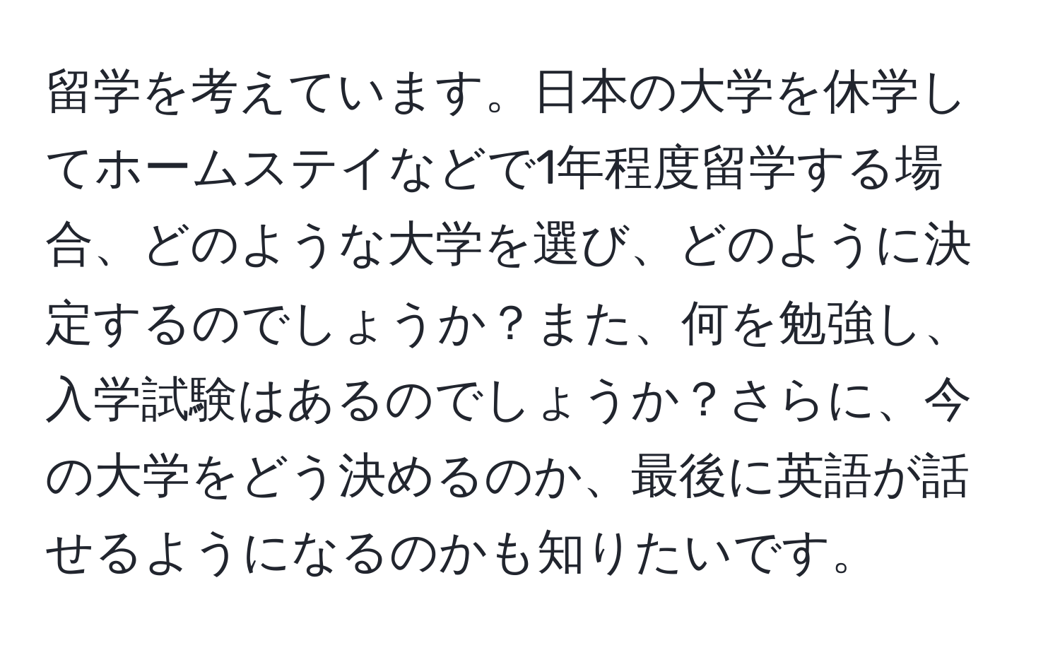 留学を考えています。日本の大学を休学してホームステイなどで1年程度留学する場合、どのような大学を選び、どのように決定するのでしょうか？また、何を勉強し、入学試験はあるのでしょうか？さらに、今の大学をどう決めるのか、最後に英語が話せるようになるのかも知りたいです。