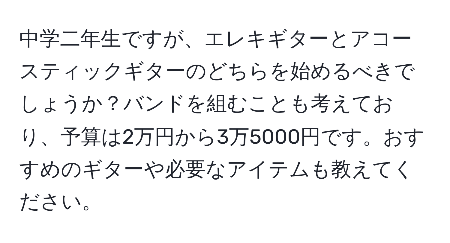 中学二年生ですが、エレキギターとアコースティックギターのどちらを始めるべきでしょうか？バンドを組むことも考えており、予算は2万円から3万5000円です。おすすめのギターや必要なアイテムも教えてください。