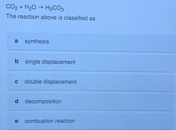 CO_2+H_2Oto H_2CO_3
The reaction above is classified as
a synthesis
b single displacement
c double displacement
d decomposition
e combustion reaction