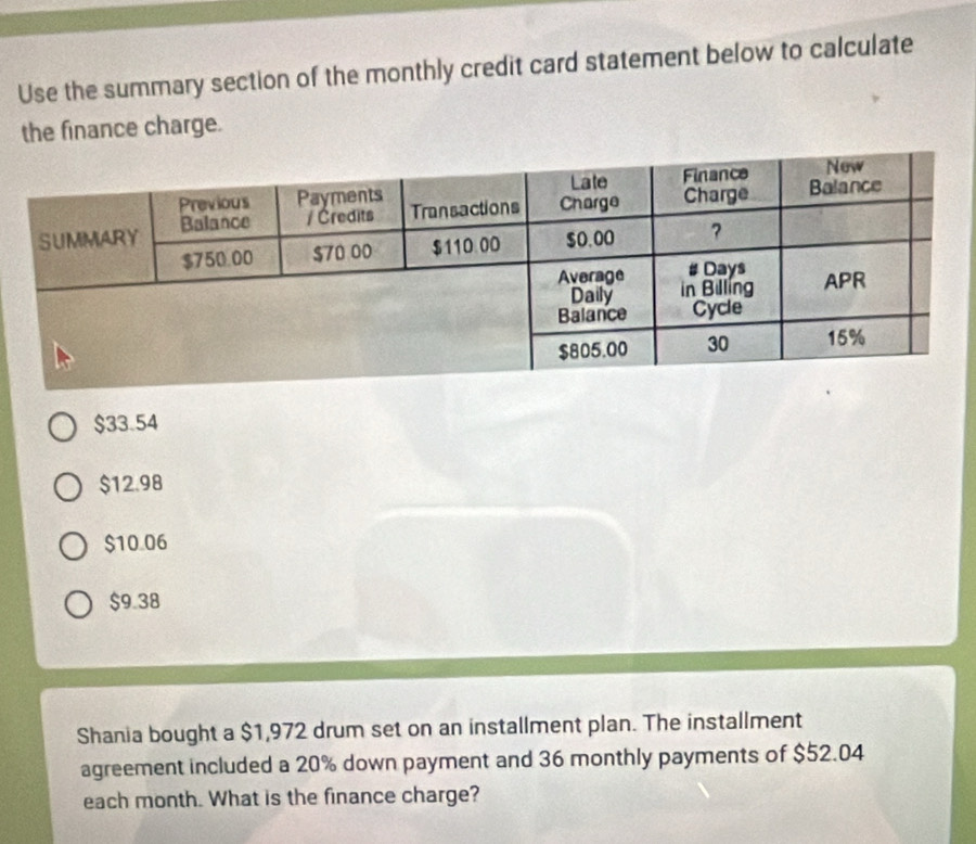 Use the summary section of the monthly credit card statement below to calculate
the finance charge.
$33.54
$12.98
$10.06
$9.38
Shania bought a $1,972 drum set on an installment plan. The installment
agreement included a 20% down payment and 36 monthly payments of $52.04
each month. What is the finance charge?