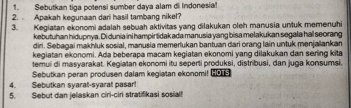 Sebutkan tiga potensi sumber daya alam di Indonesia! 
2. Apakah kegunaan dari hasil tambang nikel? 
3. Kegiatan ekonomi adalah sebuah aktivitas yang dilakukan oleh manusia untuk memenuhi 
kebutuhan hidupnya. Di dunia ini hampir tidak ada manusia yang bisa melakukan segala hal seorang 
diri. Sebagai makhluk sosial, manusia memerlukan bantuan dari orang lain untuk menjalankan 
kegiatan ekonomi. Ada beberapa macam kegiatan ekonomi yang dilakukan dan sering kita 
temui di masyarakat. Kegiatan ekonomi itu seperti produksi, distribusi, dan juga konsumsi. 
Sebutkan peran produsen dalam kegiatan ekonomi! HOTS 
4. Sebutkan syarat-syarat pasar! 
5. Sebut dan jelaskan ciri-ciri stratifikasi sosial!