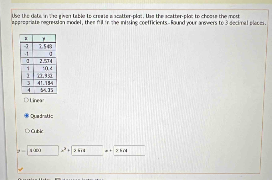 Use the data in the given table to create a scatter-plot. Use the scatter-plot to choose the most
appropriate regression model, then fill in the missing coefficients. Round your answers to 3 decimal places.
Linear
Quadratic
Cubic
y=4.000 x^2 2.574 x+ 572