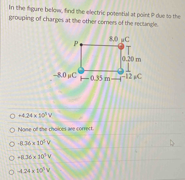 In the figure below, find the electric potential at point P due to the
grouping of charges at the other corners of the rectangle.
+4.24* 10^5V
None of the choices are correct.
-8.36* 10^5V
+8.36* 10^5V
-4.24* 10^5V