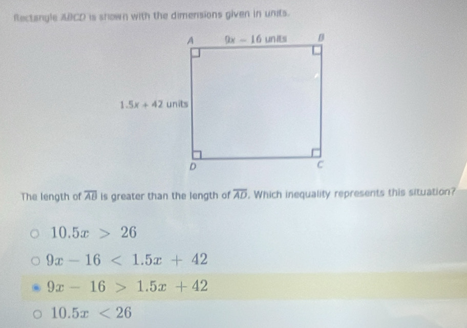 Rectangle ABCD is shown with the dimensions given in units.
The length of overline AB is greater than the length of overline AD. Which inequality represents this situation?
10.5x>26
9x-16<1.5x+42
9x-16>1.5x+42
10.5x<26</tex>