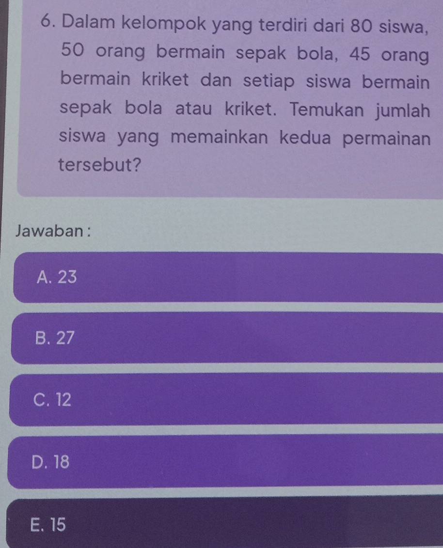 Dalam kelompok yang terdiri dari 80 siswa,
50 orang bermain sepak bola, 45 orang
bermain kriket dan setiap siswa bermain 
sepak bola atau kriket. Temukan jumlah
siswa yang memainkan kedua permainan 
tersebut?
Jawaban :
A. 23
B. 27
C. 12
D. 18
E. 15