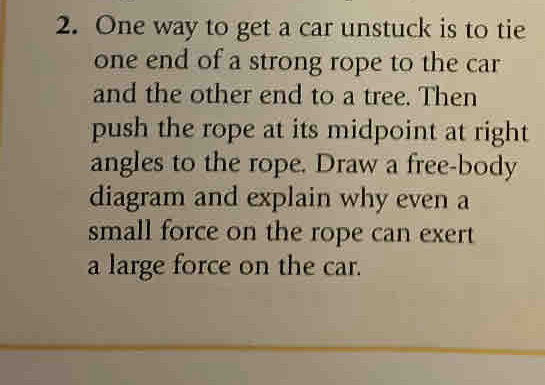 One way to get a car unstuck is to tie 
one end of a strong rope to the car 
and the other end to a tree. Then 
push the rope at its midpoint at right 
angles to the rope. Draw a free-body 
diagram and explain why even a 
small force on the rope can exert 
a large force on the car.