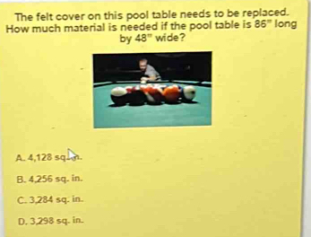 The felt cover on this pool table needs to be replaced.
How much material is needed if the pool table is 86° long
by 48° wide ?
A. 4,128 squm.
B. 4,256 sq. in.
C. 3,284 sq. in.
D. 3,298 sq. in.