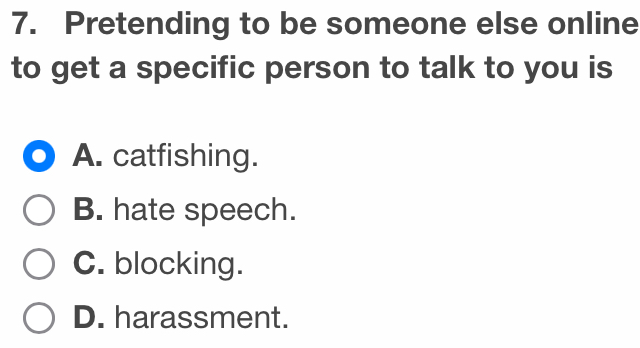 Pretending to be someone else online
to get a specific person to talk to you is
A. catfishing.
B. hate speech.
C. blocking.
D. harassment.