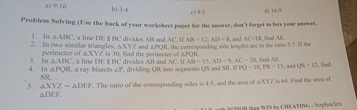 a) 9:16
b) 3:4 16:9
c) 4:3 d)
Problem Solving (Use the back of your worksheet paper for the answer, don’t forget to box your answer.
1. In △ ABC , a line DE | BC divides AB and AC. If AB=12, AD=8 , and AC=18 , find AE.
2. In two similar triangles, △ XYZ and △ PQR , the corresponding side lengths are in the ratio 5:7. If the
perimeter of △ XYZ is 30, find the perimeter of △ PQR. 
3. In △ ABC , a line DEparallel BC divides AB and AC. If AB=15, AD=9, AC=20 , find AE.
4. In △ PQR , a ray bisects ∠ P , dividing QR into segments QS and SR. If PQ=10, PR=15 , and QS=12 , find
SR.
5. △ XYZsim △ DEF. The ratio of the corresponding sides is 4:5 , and the area of △ XYZ is 64. Find the area of
△ DEF. 
ith HONOR than WIN by CHEATING - Sophocles