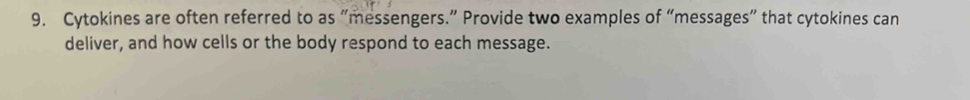 Cytokines are often referred to as “messengers.” Provide two examples of “messages” that cytokines can 
deliver, and how cells or the body respond to each message.