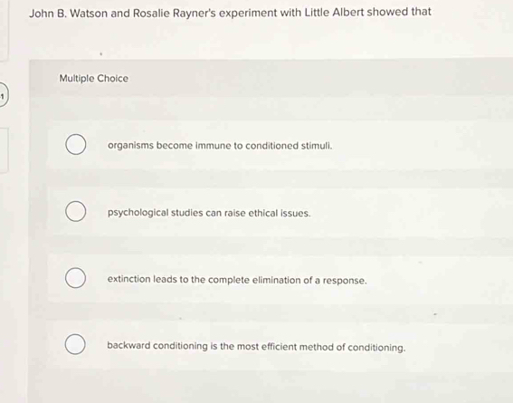 John B. Watson and Rosalie Rayner's experiment with Little Albert showed that
Multiple Choice
organisms become immune to conditioned stimuli.
psychological studies can raise ethical issues.
extinction leads to the complete elimination of a response.
backward conditioning is the most efficient method of conditioning.