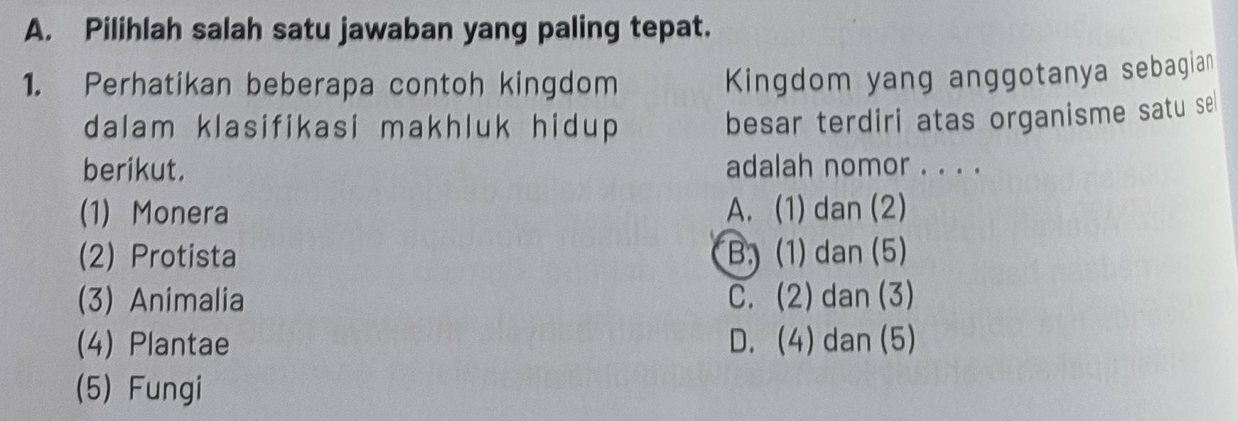 Pilihlah salah satu jawaban yang paling tepat.
1. Perhatikan beberapa contoh kingdom
Kingdom yang anggotanya sebagian
dalam klasifikasi makhluk hidup 
besar terdiri atas organisme satu sel 
berikut. adalah nomor . . . .
(1) Monera A. (1) dan (2)
(2) Protista B. (1) dan (5)
(3) Animalia C. (2) dan (3)
(4) Plantae D. (4) dan (5)
(5) Fungi