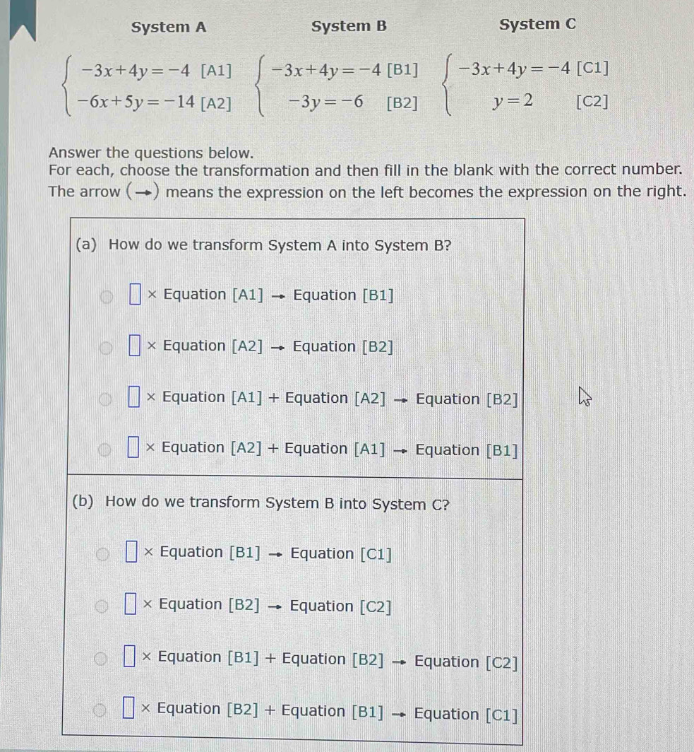 System A System B System C
beginarrayl -3x+4y=-4[A1] -6x+5y=-14[A2]endarray. beginarrayl -3x+4y=-4[B1] -3y=-6[B2]endarray. beginarrayl -3x+4y=-4[C1] y=2[C2]endarray.
Answer the questions below.
For each, choose the transformation and then fill in the blank with the correct number.
The arrow (→) means the expression on the left becomes the expression on the right.