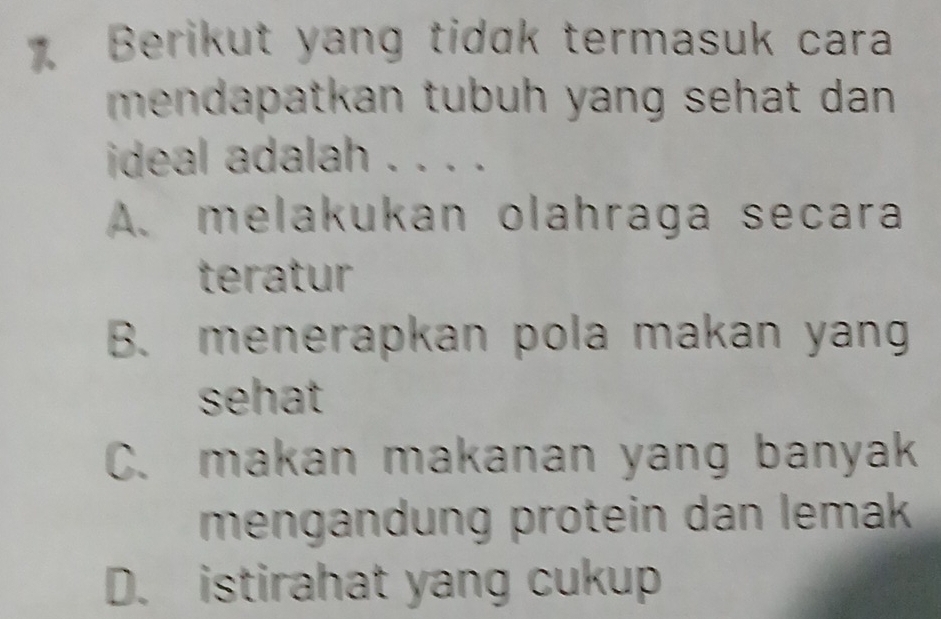 Berikut yang tidɑk termasuk cara
mendapatkan tubuh yang sehat dan .
ideal adalah . . . .
A. melakukan olahraga secara
teratur
B. menerapkan pola makan yang
sehat
C. makan makanan yang banyak
mengändung protein dan lemak
D. istirahat yang cukup