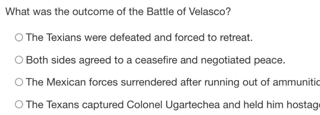 What was the outcome of the Battle of Velasco?
The Texians were defeated and forced to retreat.
Both sides agreed to a ceasefire and negotiated peace.
The Mexican forces surrendered after running out of ammunitic
The Texans captured Colonel Ugartechea and held him hostag