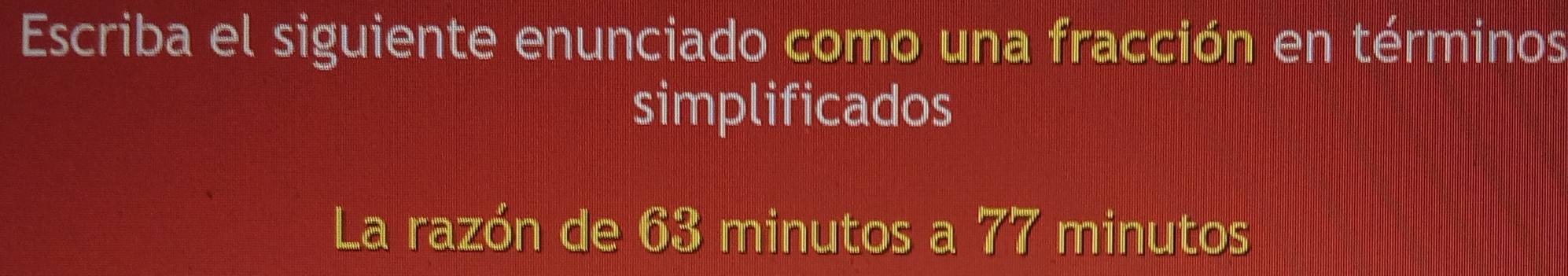 Escriba el siguiente enunciado como una fracción en términos 
simplificados 
La razón de 63 minutos a 77 minutos