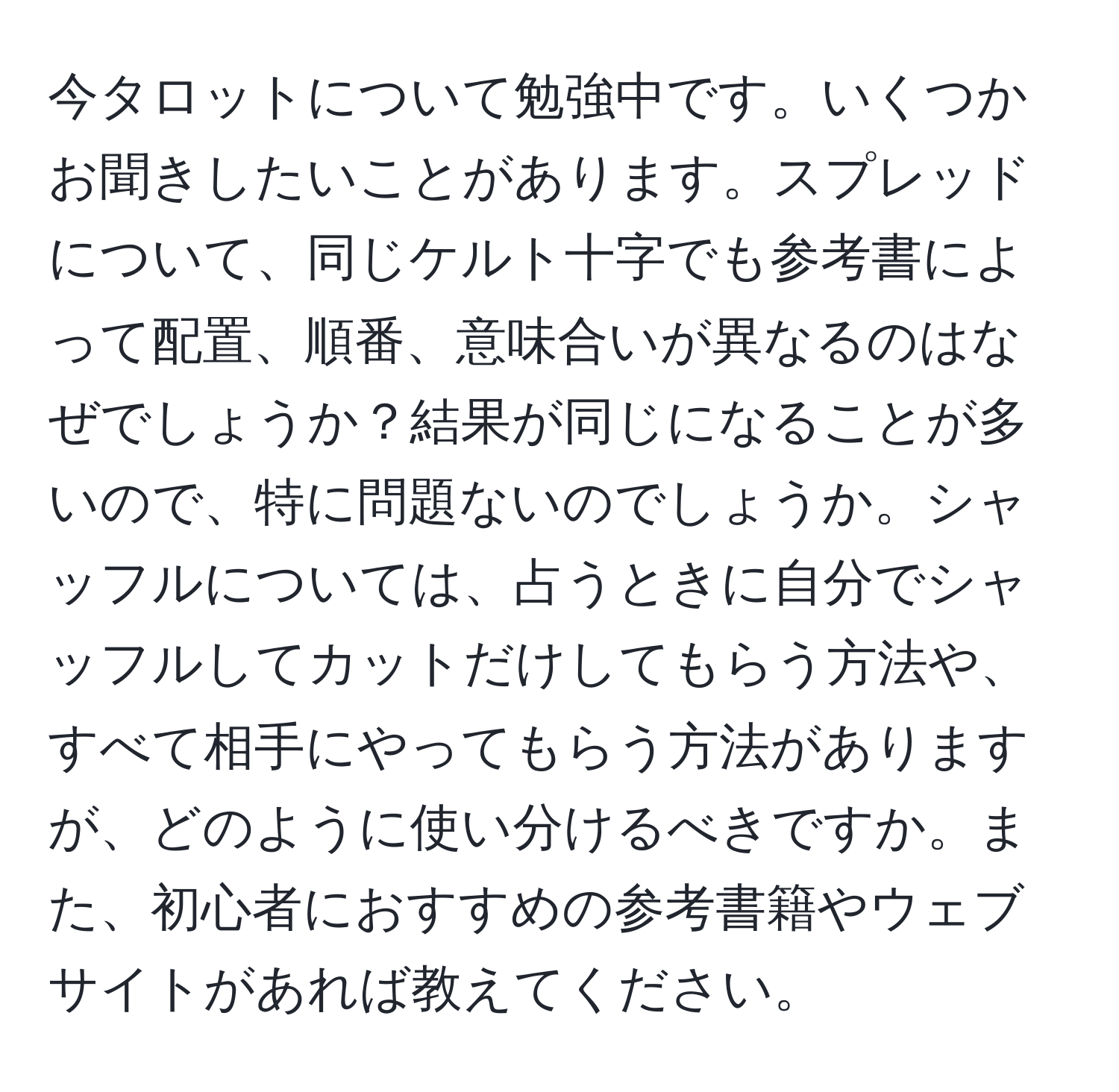 今タロットについて勉強中です。いくつかお聞きしたいことがあります。スプレッドについて、同じケルト十字でも参考書によって配置、順番、意味合いが異なるのはなぜでしょうか？結果が同じになることが多いので、特に問題ないのでしょうか。シャッフルについては、占うときに自分でシャッフルしてカットだけしてもらう方法や、すべて相手にやってもらう方法がありますが、どのように使い分けるべきですか。また、初心者におすすめの参考書籍やウェブサイトがあれば教えてください。