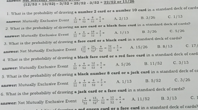 answer. (12/52+13/52)-3/52=25/52-3/52=_ 22/52or11/26
1. What is the probability of drawing a number 2 card or a number 10 card in a standard deck of cards
answer: Mutually Exclusive Event  4/52 + 4/52 = 8/52 + 4/4 = A. 2/13 B. 3/26 C. 1/13
2. What is the probability of drawing an ace card or a black face card in a standard deck of cards?
answer: Mutually Exclusive Event  4/52 + 6/52 = 10/52 + 2/2 = A. 1/13 B. 3/26 C. 5/26
3. What is the probability of drawing a face card or a black card in a standard deck of cards?
answer: Not Mutually Exclusive Event ( 12/52 + 26/52 )- 6/52 = 32/52 /  4/4 = A. 15/26 B. 8/13 C. 17 
4. What is the probability of drawing a black face card or a red face card in a standard deck of card
answer: Mutually Exclusive Event  6/52 + 6/52 = 12/52 /  4/4 = A. 5/26 B. 11/52 C. 3/13
5. What is the probability of drawing a black number 8 card or a jack card in a standard deck of ca
answer: Mutually Exclusive Event  2/52 + 4/52 = 6/52 /  2/2 = A. 1/13 B. 5/52 C. 3/26
6. What is the probability of drawing a jack card or a face card in a standard deck of cards?
answer: Not Mutually Exclusive Event ( 4/52 + 12/52 )- 4/52 = 12/52 /  4/4 = A. 11/52 B. 3/13 C. 1
a red queen card or a face card in a standard deck of cards?