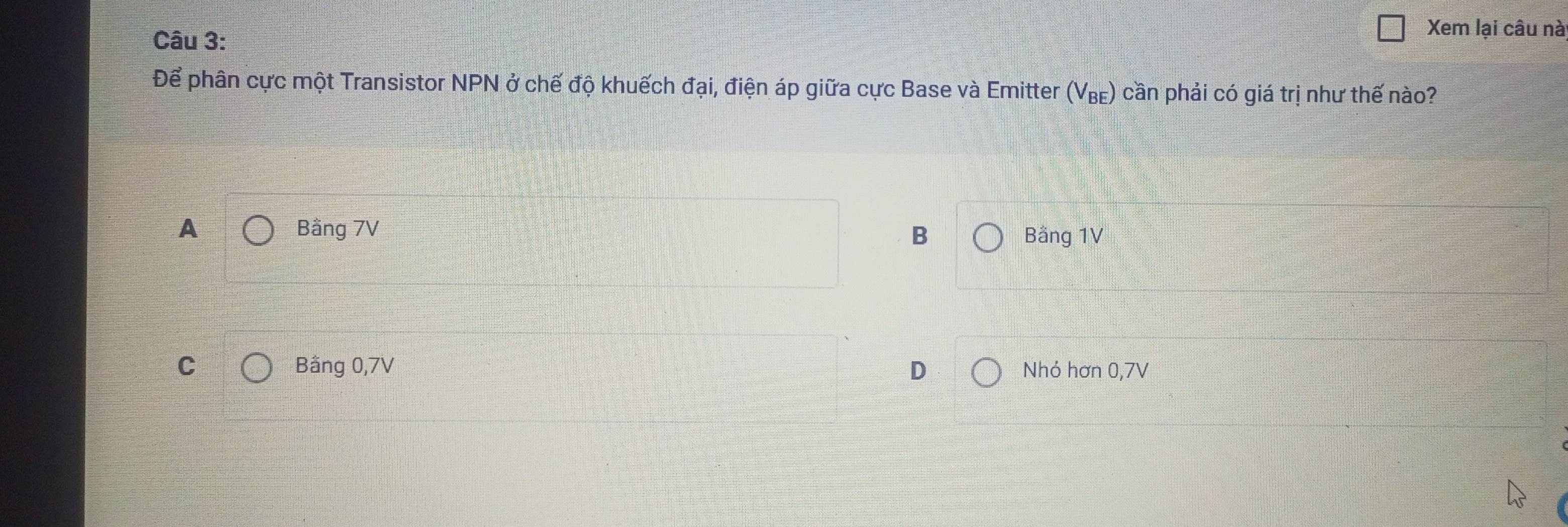 Xem lại câu nà
Để phân cực một Transistor NPN ở chế độ khuếch đại, điện áp giữa cực Base và Emitter (V₈) cần phải có giá trị như thế nào?
A Bằng 7V Bằng 1V
B
C Bằng 0, 7V D Nhó hơn 0, 7V