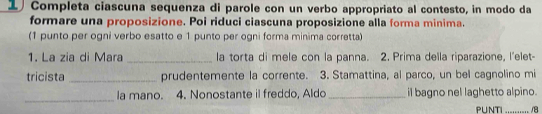 Completa ciascuna sequenza di parole con un verbo appropriato al contesto, in modo da 
formare una proposizione. Poi riduci ciascuna proposizione alla forma minima. 
(1 punto per ogni verbo esatto e 1 punto per ogni forma minima corretta) 
1. La zia di Mara _la torta di mele con la panna. 2. Prima della riparazione, l'elet- 
tricista _prudentemente la corrente. 3. Stamattina, al parco, un bel cagnolino mi 
_la mano. 4. Nonostante il freddo, Aldo _il bagno nel laghetto alpino. 
PUNTI .