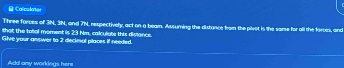 Calculator 
Three forces of 3N, 3N, and 7N, respectively, act on a beam. Assuming the distance from the pivot is the same for all the forces, and 
that the total moment is 23 Nm, calculate this distance. 
Give your answer to 2 decimal places if needed. 
Add any workings here