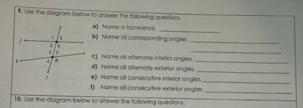 Use the diagram below to answer the fallowing questions. 
o) Name a transversal._ 
b) Name all corresponding angles._ 
_ 
c) Name all alternate interior angles. 
d) Name ali alterate exterior angles.__ 
e) Name all consecutive interior angles._ 
1) Name all consecutive exterior angles._ 
10. Use the diagram below to answer the following questions.