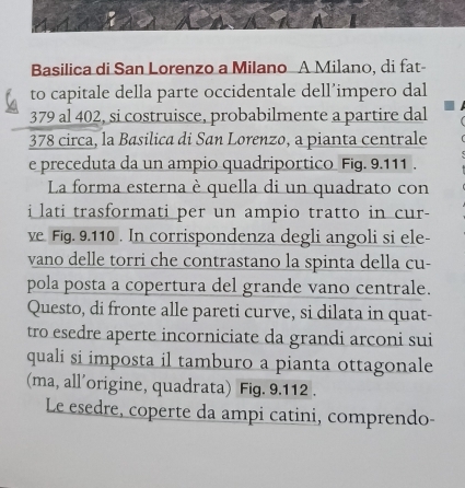 Basilica di San Lorenzo a Milano A Milano, di fat- 
to capitale della parte occidentale dell’impero dal
379 al 402, si costruisce, probabilmente a partire dal
378 circa, la Basilica di San Lorenzo, a pianta centrale 
e preceduta da un ampio quadriportico Fig. 9.111. 
La forma esterna è quella di un quadrato con 
i lati trasformati per un ampio tratto in cur- 
ve Fig. 9.110. In corrispondenza degli angoli si ele- 
vano delle torri che contrastano la spinta della cu- 
pola posta a copertura del grande vano centrale. 
Questo, di fronte alle pareti curve, si dilata in quat- 
tro esedre aperte incorniciate da grandi arconi sui 
quali si imposta il tamburo a pianta ottagonale 
(ma, all'origine, quadrata) Fig. 9.112. 
Le esedre, coperte da ampi catini, comprendo-