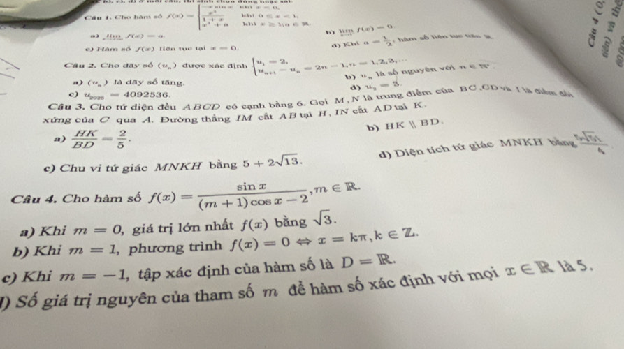 Cho hàm số f(x)=beginarrayl -xsin x  x^2/1+x  x^3+aendarray. “ 0≤ x<1,
11x≥ 11a∈ R limlimits _xto cf(x)=0
a ) limlimits _xto -f(x)=a
e) Hàm số f(x) liên tục tại x=0.
d) Khi a= 1/2  ,  hàm số liên tục trên g
:
_
xuyên với  n e  N
Cầu 2. Cho dãy số (u_n) được xác định beginarrayl u_1=2, u_n+1-u_n=2n-1,n=1,2,3,·s  u_n+1-u_n=b_n u_n
a) (u_n) là dãy số tăng
b)
d) u_2=3.
c) u_2025=4092536.
Cầu 3
Su ABCD có cạnh bằng 6. Gọi M, N là trung điểm của BC,CD và I là điểm đố
xứng của C qua A. Đường thắng IM cất AB tại H, IN cất ADtại K.
b) HKparallel BD
a)  HK/BD = 2/5 .
c) Chu vi tứ giác MNKH bằng 5+2sqrt(13). d) Diện tích tứ giác MNKH bằng  sqrt(7)n/4 
Câu 4. Cho hàm số f(x)= sin x/(m+1)cos x-2 ,m∈ R.
a) Khi m=0 , giá trị lớn nhất
b) Khi m=1 , phương trình f(x)=0Leftrightarrow x=kπ ,k∈ Z. f(x) bằng sqrt(3).
c) Khi m=-1 , tập xác định của hàm số là D=R.
() Số giá trị nguyên của tham số m để hàm số xác định với mọi x∈ R là 5.