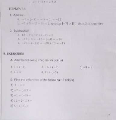 a-(-b)=a+b
EXAMPLES 
1. Addition 
a. -8+(-3)=-|9+3|=-12
b. -7+5=|7-5|=2 , because |-7|>|5|. thus. 2 is negative 
2. Subtraction 
a. 12-7=12+(-7)=5
b. -10-4=-10+(-4)=-14
c. -28-(-13)=-28+13=-15
II. EXERCISES 
A. Add the following integers. (5 points) 
1. 7+(-3) 3. -6+(-5) 5. -8+9
2. 4+4 4. 11+(-5)
B. Find the difference of the following: (5 points) 
1) 1-3=
2) -7-(-2)=
3) -1-(-9)=
4) 12-(-13)=
5) 5-(-5)=