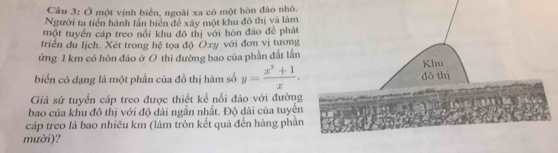 Ở một vịnh biển, ngoài xa có một hòn đào nhỏ. 
Người ta tiến hành lần biển đề xây một khu đô thị và làm 
một tuyến cáp treo nối khu đô thị với hòn đảo đề phát 
triển du lịch. Xét trong hệ tọa độ Oxy với đơn vị tương 
ứng 1 km có hòn đảo ở 0 thì đường bao của phần đất lấn 
biển có dạng là một phần của đồ thị hàm số y= (x^2+1)/x . 
Giả sử tuyến cáp treo được thiết kế nối đảo với đường 
bao của khu đô thị với độ dài ngắn nhất. Độ dài của tuyến 
cáp treo là bao nhiêu km (làm tròn kết quả đến hàng phần 
mười)?