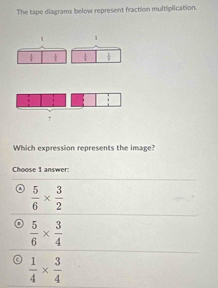 The tape diagrams below represent fraction multiplication.
1
 1/2   1/2 
Which expression represents the image?
Choose 1 answer:
a  5/6 *  3/2 
B  5/6 *  3/4 
a  1/4 *  3/4 